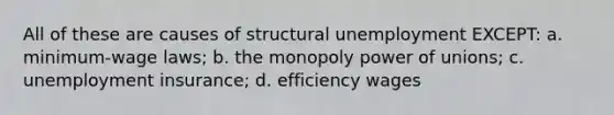 All of these are causes of structural unemployment EXCEPT: a. minimum-wage laws; b. the monopoly power of unions; c. unemployment insurance; d. efficiency wages