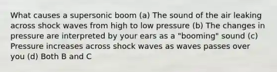 What causes a supersonic boom (a) The sound of the air leaking across shock waves from high to low pressure (b) The changes in pressure are interpreted by your ears as a "booming" sound (c) Pressure increases across shock waves as waves passes over you (d) Both B and C