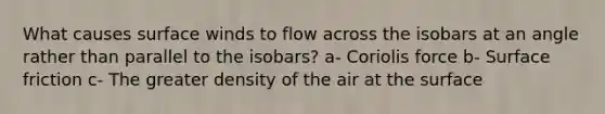 What causes surface winds to flow across the isobars at an angle rather than parallel to the isobars? a- Coriolis force b- Surface friction c- The greater density of the air at the surface