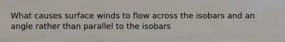 What causes surface winds to flow across the isobars and an angle rather than parallel to the isobars