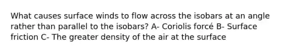 What causes surface winds to flow across the isobars at an angle rather than parallel to the isobars? A- Coriolis forcé B- Surface friction C- The greater density of the air at the surface