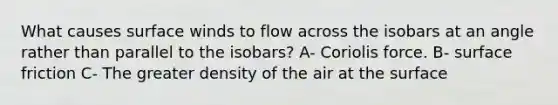 What causes surface winds to flow across the isobars at an angle rather than parallel to the isobars? A- Coriolis force. B- surface friction C- The greater density of the air at the surface