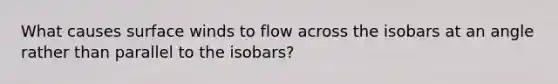 What causes surface winds to flow across the isobars at an angle rather than parallel to the isobars?