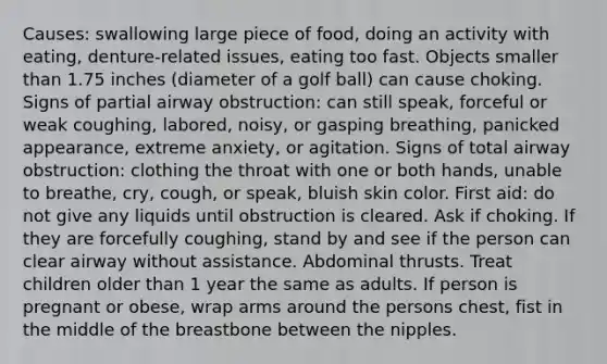 Causes: swallowing large piece of food, doing an activity with eating, denture-related issues, eating too fast. Objects smaller than 1.75 inches (diameter of a golf ball) can cause choking. Signs of partial airway obstruction: can still speak, forceful or weak coughing, labored, noisy, or gasping breathing, panicked appearance, extreme anxiety, or agitation. Signs of total airway obstruction: clothing the throat with one or both hands, unable to breathe, cry, cough, or speak, bluish skin color. First aid: do not give any liquids until obstruction is cleared. Ask if choking. If they are forcefully coughing, stand by and see if the person can clear airway without assistance. Abdominal thrusts. Treat children older than 1 year the same as adults. If person is pregnant or obese, wrap arms around the persons chest, fist in the middle of the breastbone between the nipples.