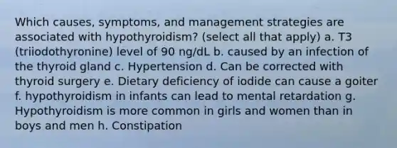 Which causes, symptoms, and management strategies are associated with hypothyroidism? (select all that apply) a. T3 (triiodothyronine) level of 90 ng/dL b. caused by an infection of the thyroid gland c. Hypertension d. Can be corrected with thyroid surgery e. Dietary deficiency of iodide can cause a goiter f. hypothyroidism in infants can lead to mental retardation g. Hypothyroidism is more common in girls and women than in boys and men h. Constipation