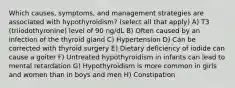 Which causes, symptoms, and management strategies are associated with hypothyroidism? (select all that apply) A) T3 (triiodothyronine) level of 90 ng/dL B) Often caused by an infection of the thyroid gland C) Hypertension D) Can be corrected with thyroid surgery E) Dietary deficiency of iodide can cause a goiter F) Untreated hypothyroidism in infants can lead to mental retardation G) Hypothyroidism is more common in girls and women than in boys and men H) Constipation