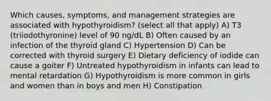 Which causes, symptoms, and management strategies are associated with hypothyroidism? (select all that apply) A) T3 (triiodothyronine) level of 90 ng/dL B) Often caused by an infection of the thyroid gland C) Hypertension D) Can be corrected with thyroid surgery E) Dietary deficiency of iodide can cause a goiter F) Untreated hypothyroidism in infants can lead to mental retardation G) Hypothyroidism is more common in girls and women than in boys and men H) Constipation