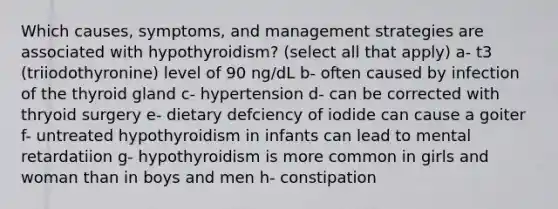 Which causes, symptoms, and management strategies are associated with hypothyroidism? (select all that apply) a- t3 (triiodothyronine) level of 90 ng/dL b- often caused by infection of the thyroid gland c- hypertension d- can be corrected with thryoid surgery e- dietary defciency of iodide can cause a goiter f- untreated hypothyroidism in infants can lead to mental retardatiion g- hypothyroidism is more common in girls and woman than in boys and men h- constipation