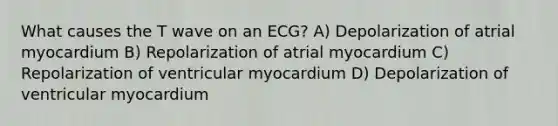 What causes the T wave on an ECG? A) Depolarization of atrial myocardium B) Repolarization of atrial myocardium C) Repolarization of ventricular myocardium D) Depolarization of ventricular myocardium