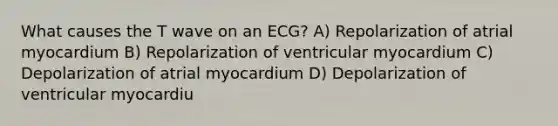 What causes the T wave on an ECG? A) Repolarization of atrial myocardium B) Repolarization of ventricular myocardium C) Depolarization of atrial myocardium D) Depolarization of ventricular myocardiu