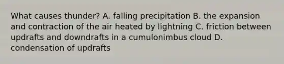 What causes thunder? A. falling precipitation B. the expansion and contraction of the air heated by lightning C. friction between updrafts and downdrafts in a cumulonimbus cloud D. condensation of updrafts