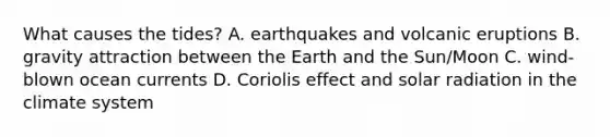 What causes the tides? A. earthquakes and volcanic eruptions B. gravity attraction between the Earth and the Sun/Moon C. wind-blown ocean currents D. Coriolis effect and solar radiation in the climate system