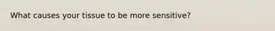 What causes your tissue to be more sensitive?