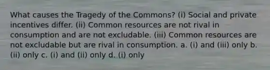 What causes the Tragedy of the Commons? (i) Social and private incentives differ. (ii) Common resources are not rival in consumption and are not excludable. (iii) Common resources are not excludable but are rival in consumption. a. (i) and (iii) only b. (ii) only c. (i) and (ii) only d. (i) only