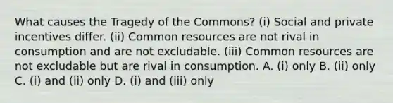 What causes the Tragedy of the Commons? (i) Social and private incentives differ. (ii) Common resources are not rival in consumption and are not excludable. (iii) Common resources are not excludable but are rival in consumption. A. (i) only B. (ii) only C. (i) and (ii) only D. (i) and (iii) only