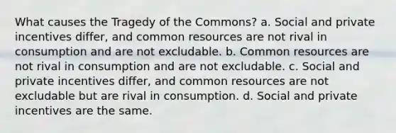 What causes the Tragedy of the Commons? a. Social and private incentives differ, and common resources are not rival in consumption and are not excludable. b. Common resources are not rival in consumption and are not excludable. c. Social and private incentives differ, and common resources are not excludable but are rival in consumption. d. Social and private incentives are the same.