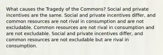 What causes the Tragedy of the Commons? Social and private incentives are the same. Social and private incentives differ, and common resources are not rival in consumption and are not excludable. Common resources are not rival in consumption and are not excludable. Social and private incentives differ, and common resources are not excludable but are rival in consumption.