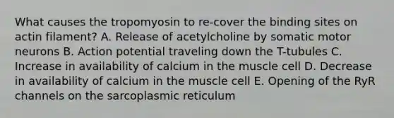 What causes the tropomyosin to re-cover the binding sites on actin filament? A. Release of acetylcholine by somatic motor neurons B. Action potential traveling down the T-tubules C. Increase in availability of calcium in the muscle cell D. Decrease in availability of calcium in the muscle cell E. Opening of the RyR channels on the sarcoplasmic reticulum