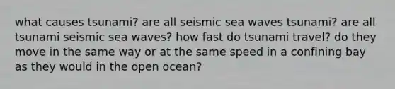 what causes tsunami? are all seismic sea waves tsunami? are all tsunami seismic sea waves? how fast do tsunami travel? do they move in the same way or at the same speed in a confining bay as they would in the open ocean?