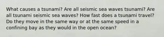 What causes a tsunami? Are all seismic sea waves tsunami? Are all tsunami seismic sea waves? How fast does a tsunami travel? Do they move in the same way or at the same speed in a confining bay as they would in the open ocean?