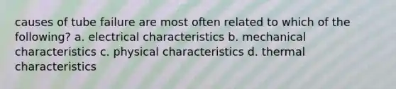 causes of tube failure are most often related to which of the following? a. electrical characteristics b. mechanical characteristics c. physical characteristics d. thermal characteristics