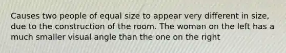 Causes two people of equal size to appear very different in size, due to the construction of the room. The woman on the left has a much smaller visual angle than the one on the right