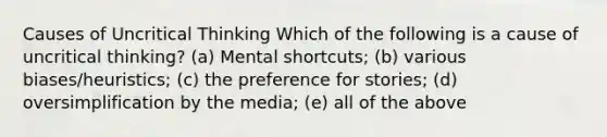 Causes of Uncritical Thinking Which of the following is a cause of uncritical thinking? (a) Mental shortcuts; (b) various biases/heuristics; (c) the preference for stories; (d) oversimplification by the media; (e) all of the above