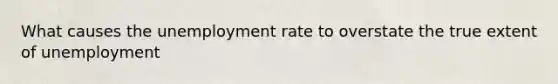 What causes the unemployment rate to overstate the true extent of unemployment