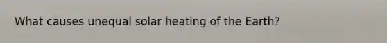 What causes unequal solar heating of the Earth?