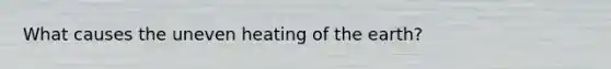 What causes the uneven heating of the earth?