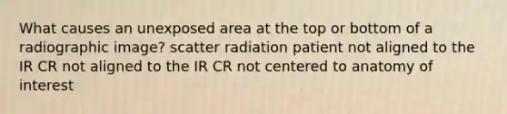 What causes an unexposed area at the top or bottom of a radiographic image? scatter radiation patient not aligned to the IR CR not aligned to the IR CR not centered to anatomy of interest