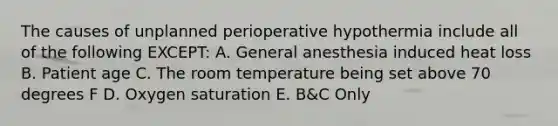 The causes of unplanned perioperative hypothermia include all of the following EXCEPT: A. General anesthesia induced heat loss B. Patient age C. The room temperature being set above 70 degrees F D. Oxygen saturation E. B&C Only