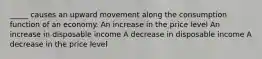 _____ causes an upward movement along the consumption function of an economy. An increase in the price level An increase in disposable income A decrease in disposable income A decrease in the price level