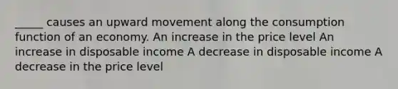 _____ causes an upward movement along the consumption function of an economy. An increase in the price level An increase in disposable income A decrease in disposable income A decrease in the price level