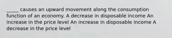 _____ causes an upward movement along the consumption function of an economy. A decrease in disposable income An increase in the price level An increase in disposable income A decrease in the price level