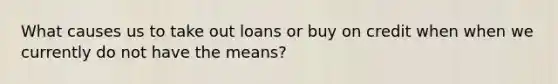 What causes us to take out loans or buy on credit when when we currently do not have the means?