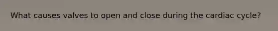What causes valves to open and close during the cardiac cycle?