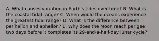 A. What causes variation in Earth's tides over time? B. What is the coastal tidal range? C. When would the oceans experience the greatest tidal range? D. What is the difference between perihelion and aphelion? E. Why does the Moon reach perigee two days before it completes its 29-and-a-half-day lunar cycle?