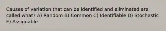 Causes of variation that can be identified and eliminated are called what? A) Random B) Common C) Identifiable D) Stochastic E) Assignable