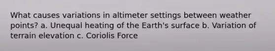 What causes variations in altimeter settings between weather points? a. Unequal heating of the Earth's surface b. Variation of terrain elevation c. Coriolis Force