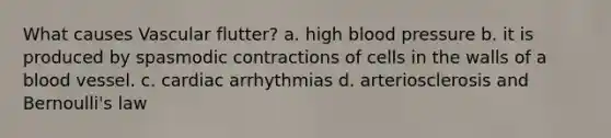 What causes Vascular flutter? a. high <a href='https://www.questionai.com/knowledge/kD0HacyPBr-blood-pressure' class='anchor-knowledge'>blood pressure</a> b. it is produced by spasmodic contractions of cells in the walls of a blood vessel. c. cardiac arrhythmias d. arteriosclerosis and Bernoulli's law