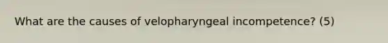 What are the causes of velopharyngeal incompetence? (5)