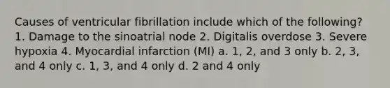 Causes of ventricular fibrillation include which of the following? 1. Damage to the sinoatrial node 2. Digitalis overdose 3. Severe hypoxia 4. Myocardial infarction (MI) a. 1, 2, and 3 only b. 2, 3, and 4 only c. 1, 3, and 4 only d. 2 and 4 only