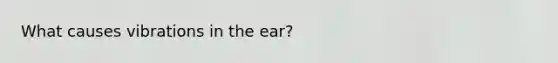 What causes vibrations in the ear?