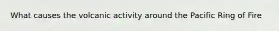 What causes the volcanic activity around the Pacific Ring of Fire