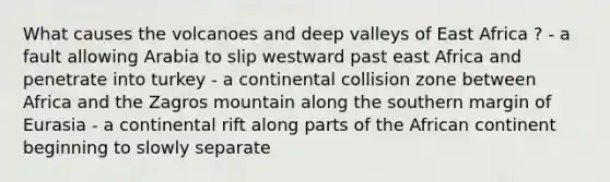 What causes the volcanoes and deep valleys of East Africa ? - a fault allowing Arabia to slip westward past east Africa and penetrate into turkey - a continental collision zone between Africa and the Zagros mountain along the southern margin of Eurasia - a continental rift along parts of the African continent beginning to slowly separate
