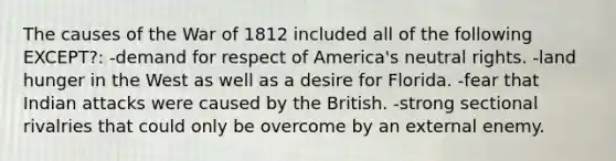 The causes of the War of 1812 included all of the following EXCEPT?: -demand for respect of America's neutral rights. -land hunger in the West as well as a desire for Florida. -fear that Indian attacks were caused by the British. -strong sectional rivalries that could only be overcome by an external enemy.