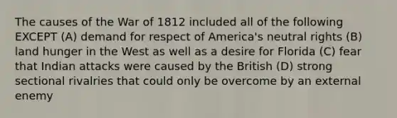 The causes of the War of 1812 included all of the following EXCEPT (A) demand for respect of America's neutral rights (B) land hunger in the West as well as a desire for Florida (C) fear that Indian attacks were caused by the British (D) strong sectional rivalries that could only be overcome by an external enemy