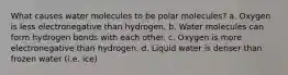 What causes water molecules to be polar molecules? a. Oxygen is less electronegative than hydrogen. b. Water molecules can form hydrogen bonds with each other. c. Oxygen is more electronegative than hydrogen. d. Liquid water is denser than frozen water (i.e. ice)