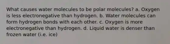 What causes water molecules to be polar molecules? a. Oxygen is less electronegative than hydrogen. b. Water molecules can form hydrogen bonds with each other. c. Oxygen is more electronegative than hydrogen. d. Liquid water is denser than frozen water (i.e. ice)